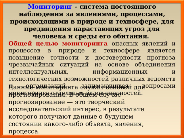 Мониторинг - система постоянного наблюдения за явлениями, процессами, происходящими в природе и техносфере, для предвидения нарастающих угроз для человека и среды его обитания.  Общей целью мониторинга опасных явлений и процессов в природе и техносфере является повышение точности и достоверности прогноза чрезвычайных ситуаций на основе объединения интеллектуальных, информационных и технологических возможностей различных ведомств и организаций, занимающихся вопросами мониторинга отдельных видов опасностей. Данные мониторинга служат основой для прогнозирования. В общем случае прогнозирование — это творческий исследовательский интерес, в результате которого получают данные о будущем состоянии какого-либо объекта, явления, процесса. 