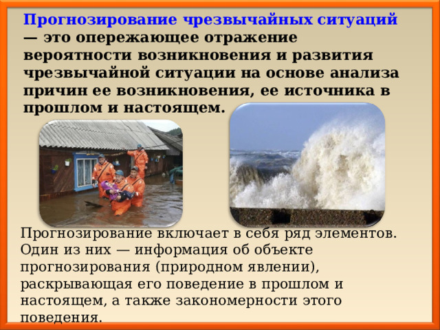 Прогнозирование чрезвычайных ситуаций — это опережающее отражение вероятности возникновения и развития чрезвычайной ситуации на основе анализа причин ее возникновения, ее источника в прошлом и настоящем.  Прогнозирование включает в себя ряд элементов. Один из них — информация об объекте прогнозирования (природном явлении), раскрывающая его поведение в прошлом и настоящем, а также закономерности этого поведения. 