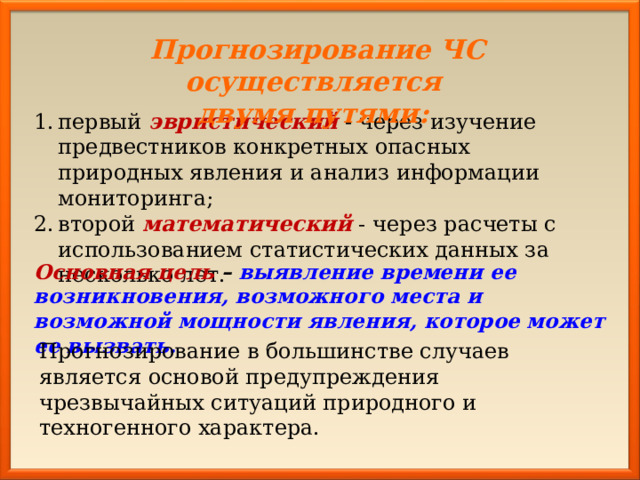 Прогнозирование ЧС осуществляется двумя путями: первый эвристический - через изучение предвестников конкретных опасных природных явления и анализ информации мониторинга; второй математический - через расчеты с использованием статистических данных за несколько лет. Основная цель – выявление времени ее возникновения, возможного места и возможной мощности явления, которое может ее вызвать. Прогнозирование в большинстве случаев является основой предупреждения чрезвычайных ситуаций природного и техногенного характера. 