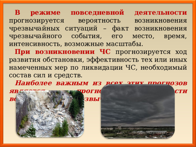 В режиме повседневной деятельности прогнозируется вероятность возникновения чрезвычайных ситуаций – факт возникновения чрезвычайного события, его место, время, интенсивность, возможные масштабы. При возникновении ЧС прогнозируется ход развития обстановки, эффективность тех или иных намеченных мер по ликвидации ЧС, необходимый состав сил и средств. Наиболее важным из всех этих прогнозов является прогноз вероятности возникновения чрезвычайной ситуации. 