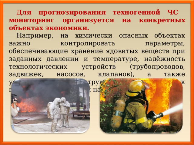 Для прогнозирования техногенной ЧС  мониторинг организуется на конкретных объектах экономики. Например, на химически опасных объектах важно контролировать параметры, обеспечивающие хранение ядовитых веществ при заданных давлении и температуре, надёжность технологических устройств (трубопроводов, задвижек, насосов, клапанов), а также устойчивость конструкций объектов к воздействию проектной нагрузки. 