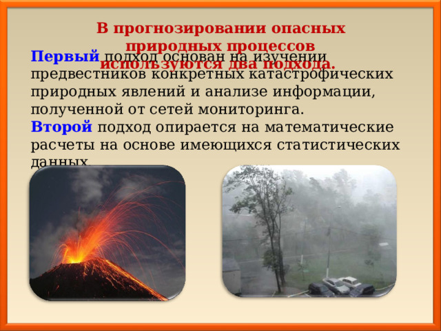 В прогнозировании опасных природных процессов используются два подхода. Первый  подход основан на изучении предвестников конкретных катастрофических природных явлений и анализе информации, полученной от сетей мониторинга. Второй подход опирается на математические расчеты на основе имеющихся статистических данных. 