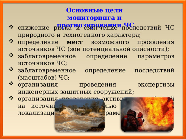 Основные цели мониторинга и прогнозирования ЧС снижение риска и смягчение последствий ЧС природного и техногенного характера; определение мест возможного проявления источников ЧС (зон потенциальной опасности); заблаговременное определение параметров источников ЧС; заблаговременное определение последствий (масштабов) ЧС; организация проведения экспертизы инженерных защитных сооружений; организация проведения активных воздействий на источники ЧС, с целью их подавления, локализации и контроля параметров. 