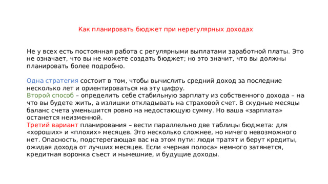 Как планировать бюджет при нерегулярных доходах Не у всех есть постоянная работа с регулярными выплатами заработной платы. Это не означает, что вы не можете создать бюджет; но это значит, что вы должны планировать более подробно. Одна стратегия состоит в том, чтобы вычислить средний доход за последние несколько лет и ориентироваться на эту цифру. Второй способ – определить себе стабильную зарплату из собственного дохода – на что вы будете жить, а излишки откладывать на страховой счет. В скудные месяцы баланс счета уменьшится ровно на недостающую сумму. Но ваша «зарплата» останется неизменной. Третий вариант планирования – вести параллельно две таблицы бюджета: для «хороших» и «плохих» месяцев. Это несколько сложнее, но ничего невозможного нет. Опасность, подстерегающая вас на этом пути: люди тратят и берут кредиты, ожидая дохода от лучших месяцев. Если «черная полоса» немного затянется, кредитная воронка съест и нынешние, и будущие доходы. 