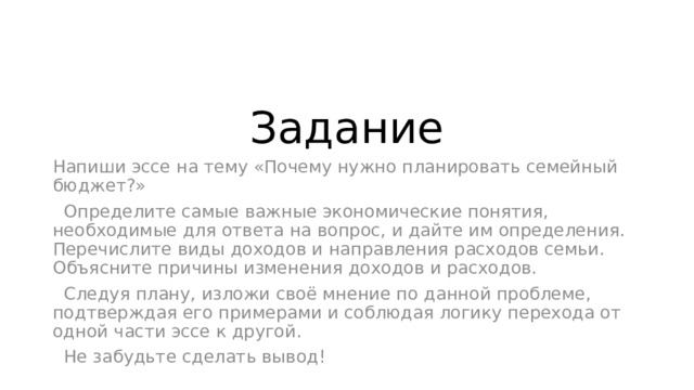Задание Напиши эссе на тему «Почему нужно планировать семейный бюджет?»  Определите самые важные экономические понятия, необходимые для ответа на вопрос, и дайте им определения. Перечислите виды доходов и направления расходов семьи. Объясните причины изменения доходов и расходов.  Следуя плану, изложи своё мнение по данной проблеме, подтверждая его примерами и соблюдая логику перехода от одной части эссе к другой.  Не забудьте сделать вывод! 