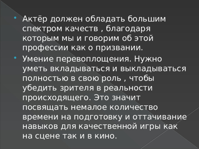 Актёр должен обладать большим спектром качеств , благодаря которым мы и говорим об этой профессии как о призвании. Умение перевоплощения. Нужно уметь вкладываться и выкладываться полностью в свою роль , чтобы убедить зрителя в реальности происходящего. Это значит посвящать немалое количество времени на подготовку и оттачивание навыков для качественной игры как на сцене так и в кино. 