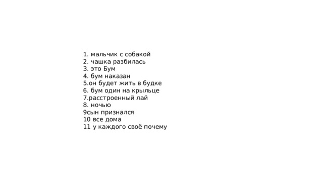 1. мальчик с собакой 2. чашка разбилась 3. это Бум 4. бум наказан 5.он будет жить в будке 6. бум один на крыльце 7.расстроенный лай 8. ночью 9сын признался 10 все дома 11 у каждого своё почему 