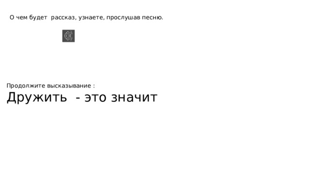 О чем будет рассказ, узнаете, прослушав песню. Продолжите высказывание : Дружить - это значит 