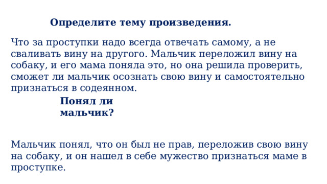 Определите тему произведения. Что за проступки надо всегда отвечать самому, а не сваливать вину на другого. Мальчик переложил вину на собаку, и его мама поняла это, но она решила проверить, сможет ли мальчик осознать свою вину и самостоятельно признаться в содеянном. Понял ли мальчик? Мальчик понял, что он был не прав, переложив свою вину на собаку, и он нашел в себе мужество признаться маме в проступке. 