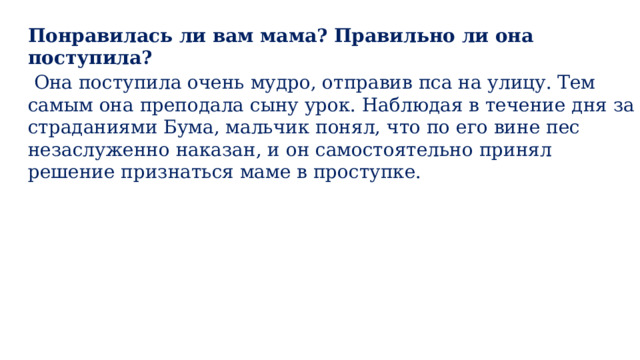 Понравилась ли вам мама? Правильно ли она поступила?  Она поступила очень мудро, отправив пса на улицу. Тем самым она преподала сыну урок. Наблюдая в течение дня за страданиями Бума, мальчик понял, что по его вине пес незаслуженно наказан, и он самостоятельно принял решение признаться маме в проступке. 