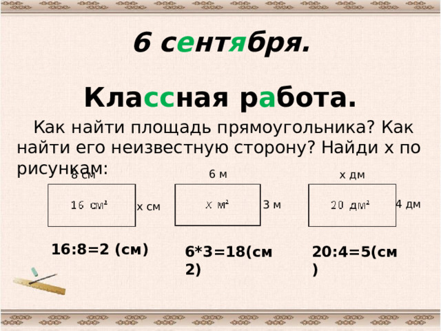 6 с е нт я бря. Кла сс ная р а бота.  Как найти площадь прямоугольника? Как найти его неизвестную сторону? Найди х по рисункам: 6 м 8 см х дм 4 дм 3 м х см 16:8=2 (см) 6*3=18(см2) 20:4=5(см) 
