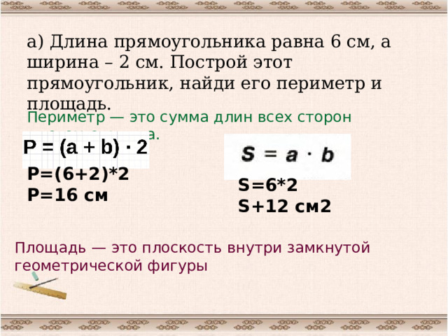 а) Длина прямоугольника равна 6 см, а ширина – 2 см. Построй этот прямоугольник, найди его периметр и площадь. Периметр — это сумма длин всех сторон многоугольника. Р=(6+2)*2 Р=16 см S=6*2 S+12 см2 Площадь — это плоскость внутри замкнутой геометрической фигуры 