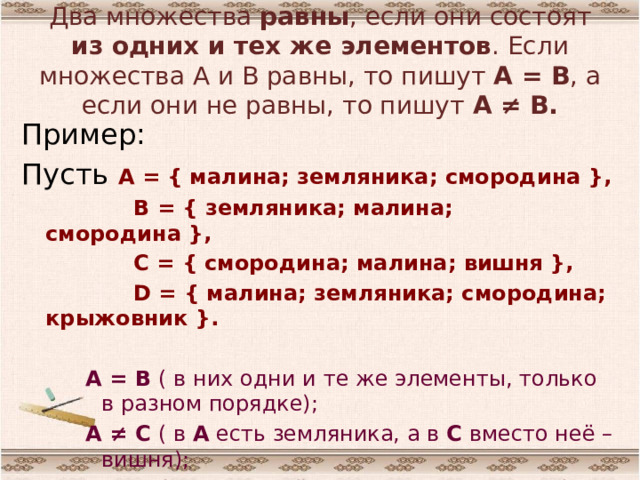 Два множества равны , если они состоят из одних и тех же элементов . Если множества А и В равны, то пишут А = В , а если они не равны, то пишут А ≠ В. Пример: Пусть А = { малина; земляника; смородина },  В = { земляника; малина; смородина },  С = { смородина; малина; вишня },  D = { малина; земляника; смородина; крыжовник }.  А = В ( в них одни и те же элементы, только в разном порядке); А ≠ С ( в А есть земляника, а в С вместо неё – вишня); А ≠ D ( в D лишний элемент – крыжовник). 
