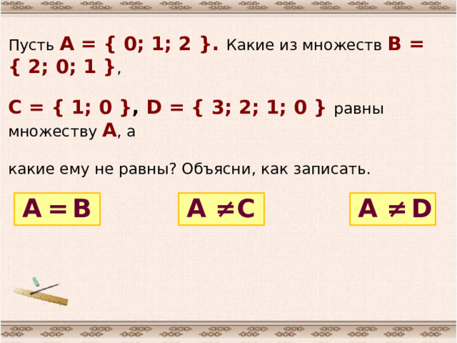 Пусть А = { 0; 1; 2 }. Какие из множеств В = { 2; 0; 1 } , С = { 1; 0 } , D = { 3; 2; 1; 0 } равны множеству А , а какие ему не равны? Объясни, как записать. В ≠ = D С А А А ≠ 