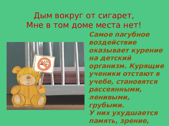 Дым вокруг от сигарет,  Мне в том доме места нет! Самое пагубное воздействие оказывает курение на детский организм. Курящие ученики отстают в учебе, становятся рассеянными, ленивыми, грубыми. У них ухудшается память, зрение, умственная работоспособность. Они отстают в развитии от своих сверстников. 