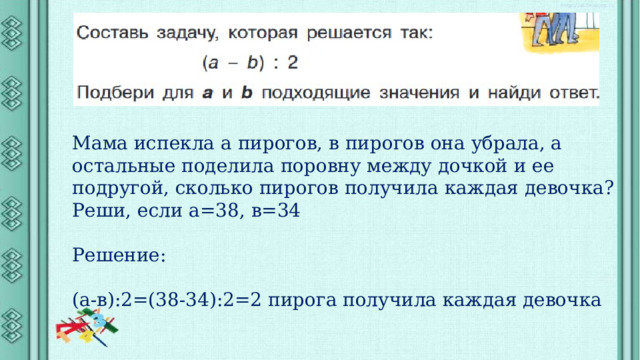 Мама испекла а пирогов, в пирогов она убрала, а остальные поделила поровну между дочкой и ее подругой, сколько пирогов получила каждая девочка? Реши, если а=38, в=34 Решение: (а-в):2=(38-34):2=2 пирога получила каждая девочка 
