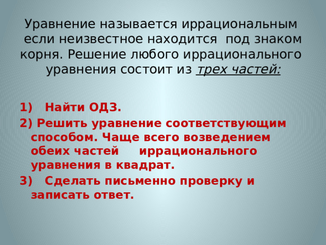 Уравнение называется иррациональным если неизвестное находится под знаком корня. Решение любого иррационального уравнения состоит из трех частей:   1) Найти ОДЗ. 2) Решить уравнение соответствующим способом. Чаще всего возведением обеих частей иррационального уравнения в квадрат. 3) Сделать письменно проверку и записать ответ. 