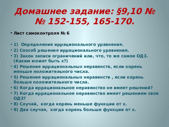 Домашнее задание: §9,10 №№ 152-155, 165-170. Лист самоконтроля № 6 1) Определение иррационального уравнения. 2) Способ решения иррационального уравнения. 3) Закон записи ограничений или, что, то же самое ОДЗ. (Каким может быть х?)   4) Решение иррациональных неравенств, если корень меньше положительного числа. 5) Решение иррациональных неравенств , если корень больше положительного числа. 6) Когда иррациональное неравенство не имеет решений? 7) Когда иррациональное неравенство имеет решением свое ОДЗ? 8) Случай, когда корень меньше функции от х. 9) Два случая, когда корень больше функции от х. 