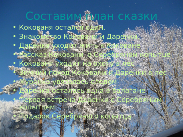 Составим план сказки Кокованя остался один. Знакомство Коковани и Даренки. Даренка уходит жить к Коковане Рассказ Коковани о Серебряном копытце Кокованя уходит на охоту в лес Зимний поход Коковани и Даренки в лес Муренка увязалась следом Даренка осталась одна в балагане Первая встреча Даренки с Серебряным копытцем Подарок Серебряного копытца  