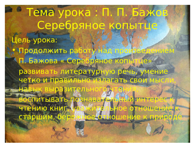 Тема урока : П. П. Бажов Серебряное копытце Цель урока: Продолжить работу над произведением  П. Бажова « Серебряное копытце»  развивать литературную речь, умение четко и правильно излагать свои мысли, навык выразительного чтения,  воспитывать познавательный интерес к чтению книг, уважительное отношение к старшим, бережное отношение к природе 