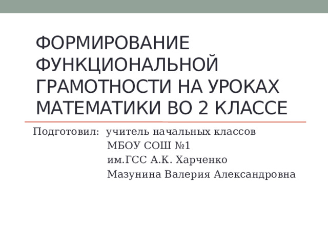 ФОРМИРОВАНИЕ Функциональной грамотности на уроках математики во 2 классе Подготовил: учитель начальных классов  МБОУ СОШ №1  им.ГСС А.К. Харченко  Мазунина Валерия Александровна 