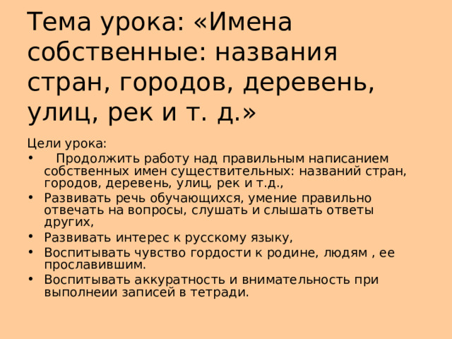 Тема урока: «Имена собственные: названия стран, городов, деревень, улиц, рек и т. д.» Цели урока:  Продолжить работу над правильным написанием собственных имен существительных: названий стран, городов, деревень, улиц, рек и т.д., Развивать речь обучающихся, умение правильно отвечать на вопросы, слушать и слышать ответы других, Развивать интерес к русскому языку, Воспитывать чувство гордости к родине, людям , ее прославившим. Воспитывать аккуратность и внимательность при выполнеии записей в тетради. 