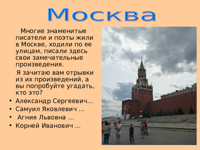  Многие знаменитые писатели и поэты жили в Москве, ходили по ее улицам, писали здесь свои замечательные произведения.  Я зачитаю вам отрывки из их произведений, а вы попробуйте угадать, кто это? Александр Сергеевич… Самуил Яковлевич …  Агния Львовна … Корней Иванович … 