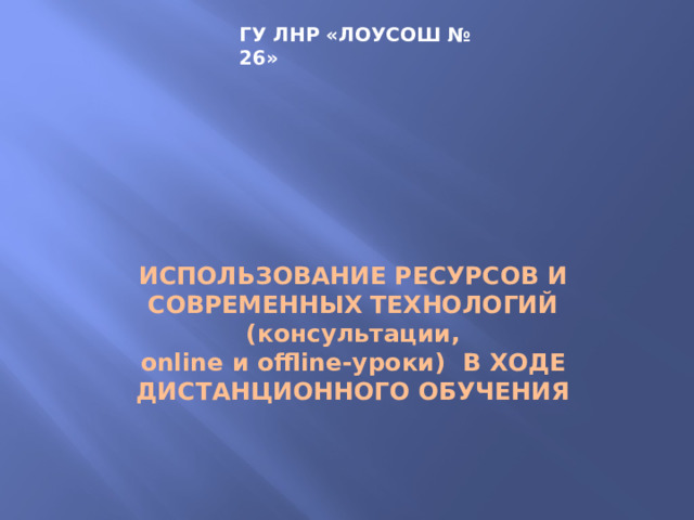 ГУ ЛНР «ЛОУСОШ № 26»      ИСПОЛЬЗОВАНИЕ РЕСУРСОВ И современных технологий ( консультации,  online и offline-уроки) в ходе дистанционного обучения 