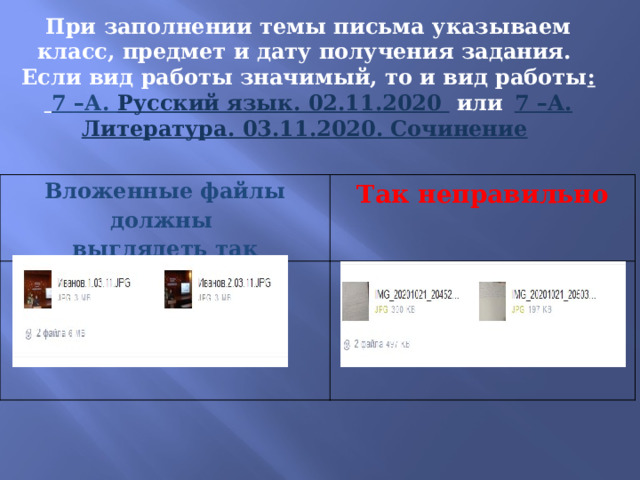 При заполнении темы письма указываем класс, предмет и дату получения задания. Если вид работы значимый, то и вид работы :  7 – А. Русский язык. 02.11.2020  или  7 – А. Литература. 03.11.2020. Сочинение  Вложенные файлы должны выглядеть так Так неправильно 