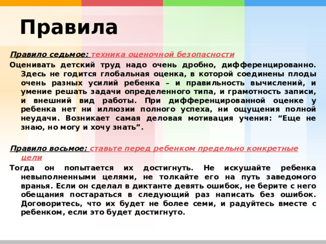 Правила Правило седьмое: техника оценочной безопасности Оценивать детский труд надо очень дробно, дифференцированно. Здесь не годится глобальная оценка, в которой соединены плоды очень разных усилий ребенка – и правильность вычислений, и умение решать задачи определенного типа, и грамотность записи, и внешний вид работы. При дифференцированной оценке у ребенка нет ни иллюзии полного успеха, ни ощущения полной неудачи. Возникает самая деловая мотивация учения: “Еще не знаю, но могу и хочу знать”.  Правило восьмое: ставьте перед ребенком предельно конкретные цели Тогда он попытается их достигнуть. Не искушайте ребенка невыполненными целями, не толкайте его на путь заведомого вранья. Если он сделал в диктанте девять ошибок, не берите с него обещания постараться в следующий раз написать без ошибок. Договоритесь, что их будет не более семи, и радуйтесь вместе с ребенком, если это будет достигнуто. 
