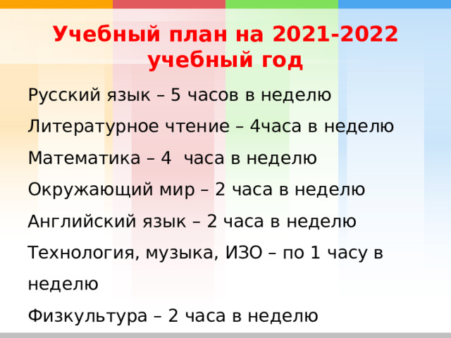 Учебный план на 2021-2022 учебный год Русский язык – 5 часов в неделю Литературное чтение – 4часа в неделю Математика – 4 часа в неделю Окружающий мир – 2 часа в неделю Английский язык – 2 часа в неделю Технология, музыка, ИЗО – по 1 часу в неделю Физкультура – 2 часа в неделю Родной язык-1 час в неделю 