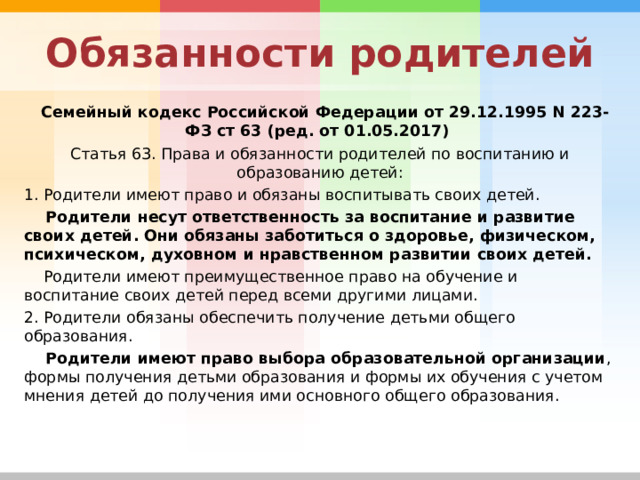 Обязанности родителей  Семейный кодекс Российской Федерации от 29.12.1995 N 223-ФЗ ст 63 (ред. от 01.05.2017) Статья 63. Права и обязанности родителей по воспитанию и образованию детей: 1. Родители имеют право и обязаны воспитывать своих детей.  Родители несут ответственность за воспитание и развитие своих детей. Они обязаны заботиться о здоровье, физическом, психическом, духовном и нравственном развитии своих детей.  Родители имеют преимущественное право на обучение и воспитание своих детей перед всеми другими лицами. 2. Родители обязаны обеспечить получение детьми общего образования.  Родители имеют право выбора образовательной организации , формы получения детьми образования и формы их обучения с учетом мнения детей до получения ими основного общего образования. 