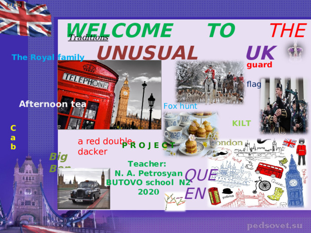  WELCOME TO THE UNUSUAL  UK   Traditions   The Royal family guard flag Afternoon tea Fox hunt KILT C ab  a red double-dacker P R O J E C T  Teacher: N. A. Petrosyan BUTOVO school N2 202 0 Big Ben   QUEEN 