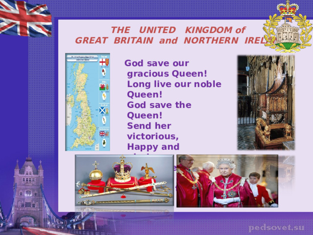 THE UNITED KINGDOM of  GREAT BRITAIN and NORTHERN IRELAND  God save our gracious Queen!  Long live our noble Queen!  God save the Queen!  Send her victorious,  Happy and glorious,  Long to reign over us,  God save the Queen !       