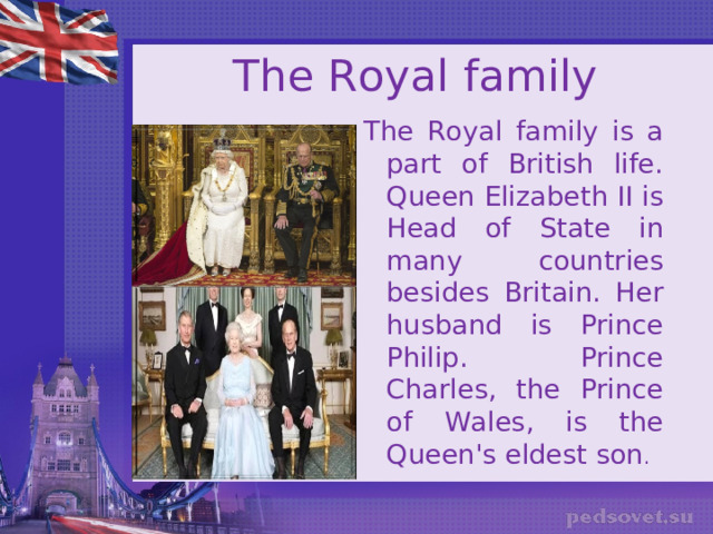 The Royal family The Royal family is a part of British life. Queen Elizabeth II is Head of State in many countries besides Britain. Her husband is Prince Philip. Prince Charles, the Prince of Wales, is the Queen's eldest son . 