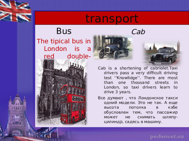 transport Bus The tipical bus in London is a red double-decker. Cab Cab is a shortening of cabriolet.Taxi drivers pass a very difficult driving test ''Knowlidge''. There are most than one thousand streets in London, so taxi drivers learn to drive 3 years.  Все думают , что Лондонское такси одний модели. Это не так. А еще высота потолка в кэбе обусловлен тем, что пассажир может не снимать шляпу-цилиндр, садясь в машину. 