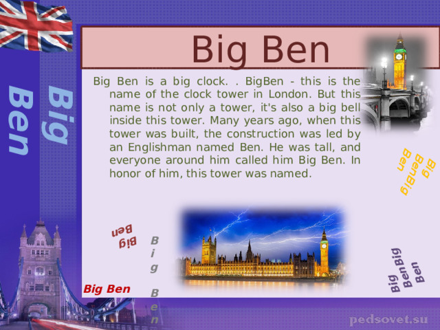 Big Ben Big BenBig Ben  Big BenBig Ben  Big Ben Big Ben Big Ben is a big clock. . BigBen - this is the name of the clock tower in London. But this name is not only a tower, it's also a big bell inside this tower. Many years ago, when this tower was built, the construction was led by an Englishman named Ben. He was tall, and everyone around him called him Big Ben. In honor of him, this tower was named . Big Ben Big Ben 