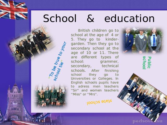'' To be true to your school tie '' Public school state school School & education  British children go to school at the age of 4 or 5. They go to kinder-garden. Then they go to secondary school at the age of 10 or 11. There are different types of school: grammer, secondary, technical schools. After finishing school they go to Universities or Colleges. In English schools pupils have to adress men teachers ''Sir'' and women teachers ''Miss'' or ''Mrs''. 
