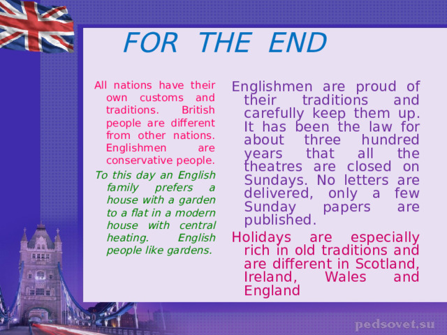 FOR THE END All nations have their own customs and traditions. British people are different from other nations. Englishmen are conservative people. To this day an English family prefers a house with a garden to a flat in a modern house with central heating. English people like gardens.  Englishmen are proud of their traditions and carefully keep them up. It has been the law for about three hundred years that all the theatres are closed on Sundays. No letters are delivered, only a few Sunday papers are published. Holidays are especially rich in old traditions and are different in Scotland, Ireland, Wales and England 