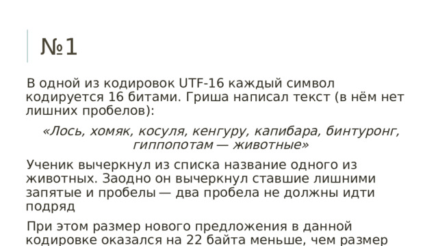 № 1 В одной из кодировок UTF-16 каждый символ кодируется 16 битами. Гриша написал текст (в нём нет лишних пробелов): «Лось, хомяк, косуля, кенгуру, капибара, бинтуронг, гиппопотам — животные» Ученик вычеркнул из списка название одного из животных. Заодно он вычеркнул ставшие лишними запятые и пробелы — два пробела не должны идти подряд При этом размер нового предложения в данной кодировке оказался на 22 байта меньше, чем размер исходного предложения. Напишите в ответе вычеркнутое название животного 