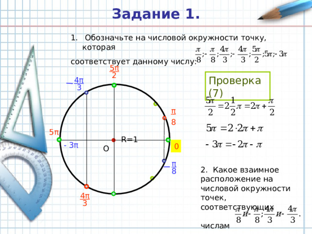 Задание 1.  Обозначьте на числовой окружности точку, которая соответствует данному числу: 5 π  2 Проверка (7) 4 π  3 π 8 5 π R =1 - 3 π 0 О π 2. Какое взаимное расположение на числовой окружности точек, соответствующих   числам 8 4 π  3 