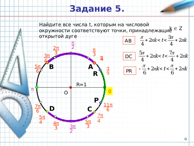 Задание 5 . Найдите все числа t , которым на числовой окружности соответствуют точки, принадлежащие открытой дуге k  Z AB π 2 2 π π  3 3 3 π  DC π 4 4 А В 5 π π PR  6 6 R R =1 π 0 О P 11 π 7 π D С  6  6 7 π 5 π  4 5 π 4 4 π  3 3 π  3 2 