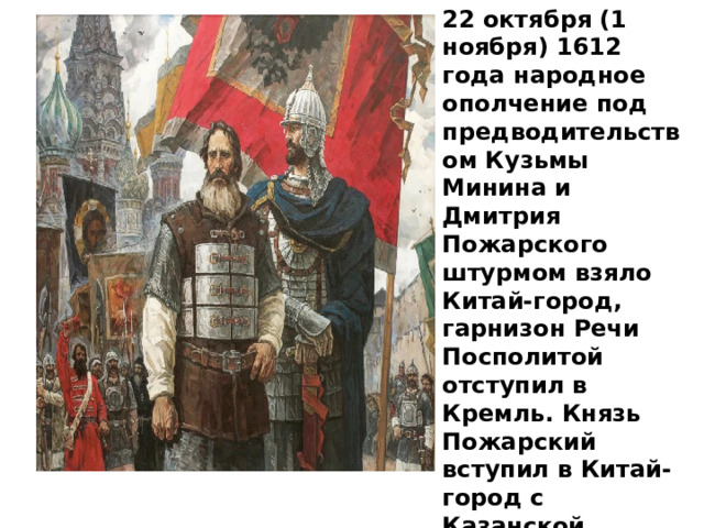 22 октября (1 ноября) 1612 года народное ополчение под предводительством Кузьмы Минина и Дмитрия Пожарского штурмом взяло Китай-город, гарнизон Речи Посполитой отступил в Кремль. Князь Пожарский вступил в Китай-город с Казанской иконой Божией Матери. 