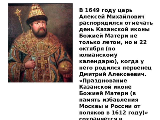 В 1649 году царь Алексей Михайлович распорядился отмечать день Казанской иконы Божией Матери не только летом, но и 22 октября (по юлианскому календарю), когда у него родился первенец Дмитрий Алексеевич. «Празднование Казанской иконе Божией Матери (в память избавления Москвы и России от поляков в 1612 году)» сохраняется в православном и народном календаре доныне . 