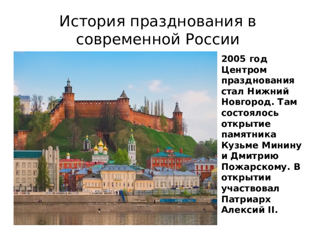 История празднования в современной России 2005 год Центром празднования стал Нижний Новгород. Там состоялось открытие памятника Кузьме Минину и Дмитрию Пожарскому. В открытии участвовал Патриарх Алексий II. 