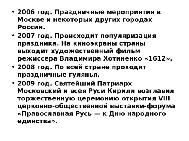 2006 год. Праздничные мероприятия в Москве и некоторых других городах России. 2007 год. Происходит популяризация праздника. На киноэкраны страны выходит художественный фильм режиссёра Владимира Хотиненко «1612». 2008 год. По всей стране проходят праздничные гулянья. 2009 год. Святейший Патриарх Московский и всея Руси Кирилл возглавил торжественную церемонию открытия VIII церковно-общественной выставки-форума «Православная Русь — к Дню народного единства». 