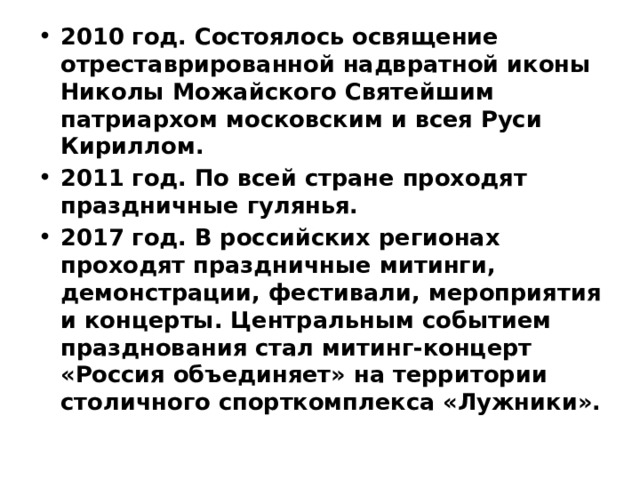 2010 год. Состоялось освящение отреставрированной надвратной иконы Николы Можайского Святейшим патриархом московским и всея Руси Кириллом. 2011 год. По всей стране проходят праздничные гулянья. 2017 год. В российских регионах проходят праздничные митинги, демонстрации, фестивали, мероприятия и концерты. Центральным событием празднования стал митинг-концерт «Россия объединяет» на территории столичного спорткомплекса «Лужники». 