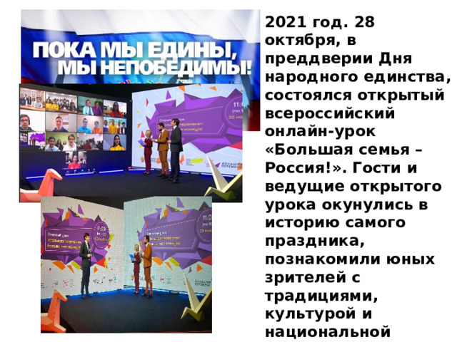 2021 год. 28 октября, в преддверии Дня народного единства, состоялся открытый всероссийский онлайн-урок «Большая семья – Россия!». Гости и ведущие открытого урока окунулись в историю самого праздника, познакомили юных зрителей с традициями, культурой и национальной кухней разных народов России 
