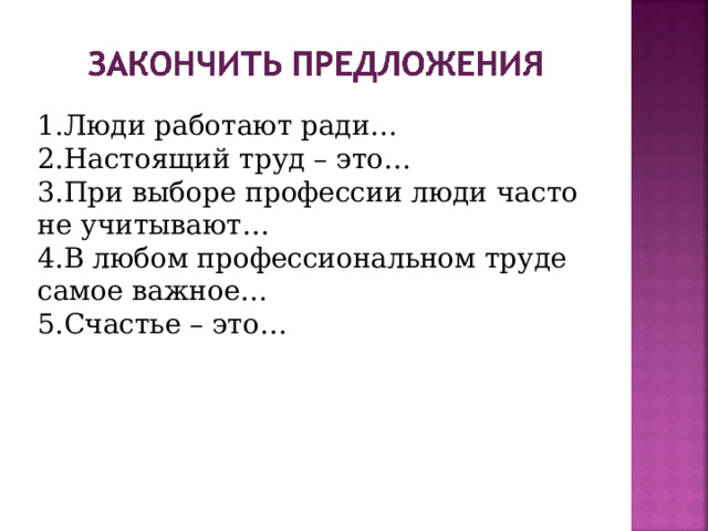 Люди работают ради… Настоящий труд – это… При выборе профессии люди часто не учитывают… В любом профессиональном труде самое важное… Счастье – это… 