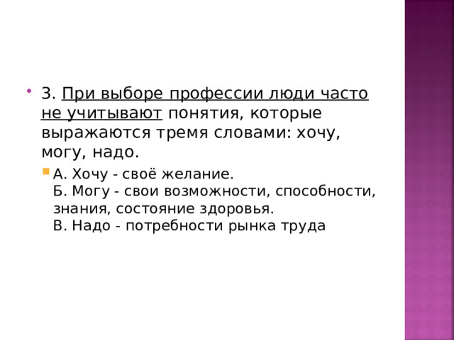 3. При выборе профессии люди часто не учитывают понятия, которые выражаются тремя словами: хочу, могу, надо. А. Хочу - своё желание.  Б. Могу - свои возможности, способности, знания, состояние здоровья.  В. Надо - потребности рынка труда А. Хочу - своё желание.  Б. Могу - свои возможности, способности, знания, состояние здоровья.  В. Надо - потребности рынка труда 